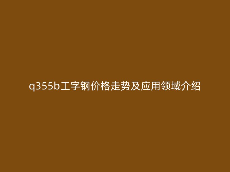 q355b工字鋼價格走勢及應(yīng)用領(lǐng)域介紹