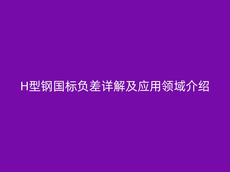 H型鋼國(guó)標(biāo)負(fù)差詳解及應(yīng)用領(lǐng)域介紹