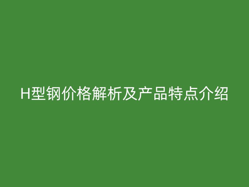 H型鋼價(jià)格解析及產(chǎn)品特點(diǎn)介紹