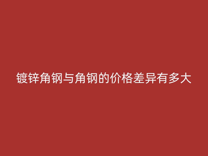鍍鋅角鋼與角鋼的價格差異有多大
