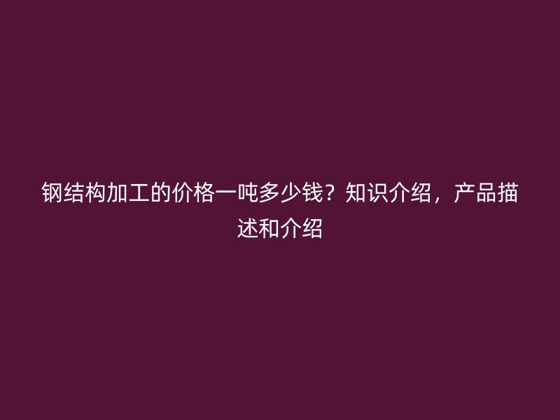 鋼結構加工的價格一噸多少錢？知識介紹，產品描述和介紹