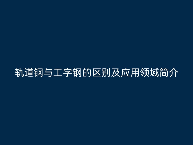 軌道鋼與工字鋼的區(qū)別及應(yīng)用領(lǐng)域簡(jiǎn)介