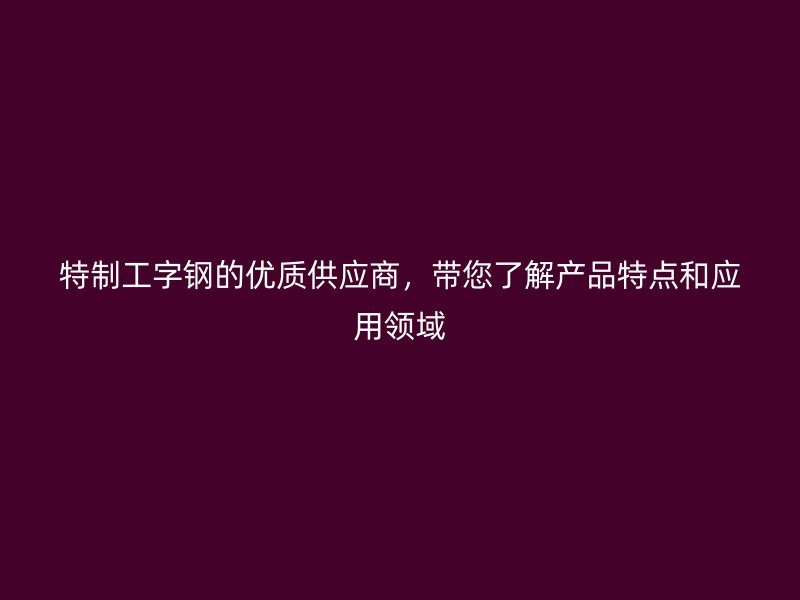 特制工字鋼的優(yōu)質(zhì)供應(yīng)商，帶您了解產(chǎn)品特點(diǎn)和應(yīng)用領(lǐng)域