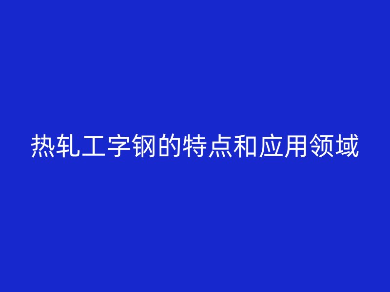 熱軋工字鋼的特點和應(yīng)用領(lǐng)域