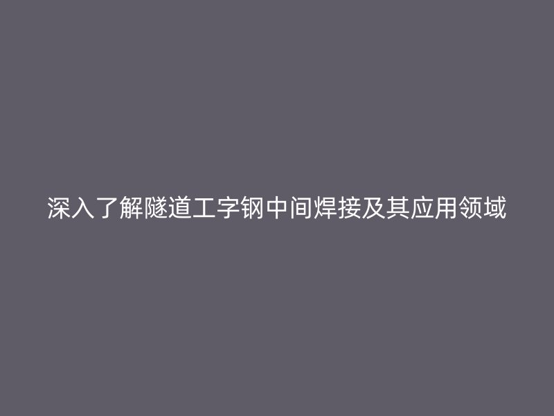 深入了解隧道工字鋼中間焊接及其應(yīng)用領(lǐng)域
