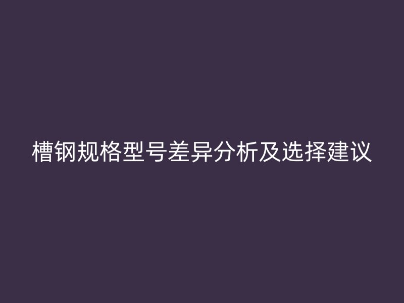 槽鋼規(guī)格型號差異分析及選擇建議