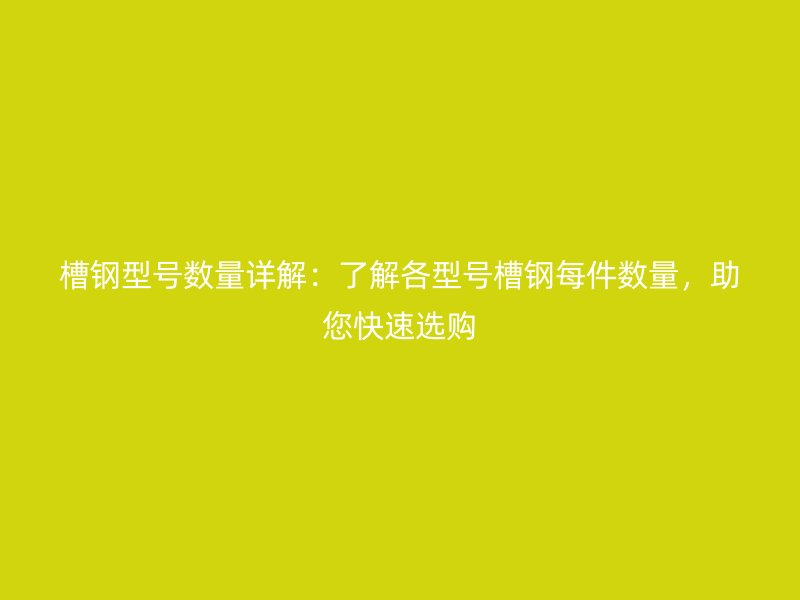槽鋼型號數(shù)量詳解：了解各型號槽鋼每件數(shù)量，助您快速選購