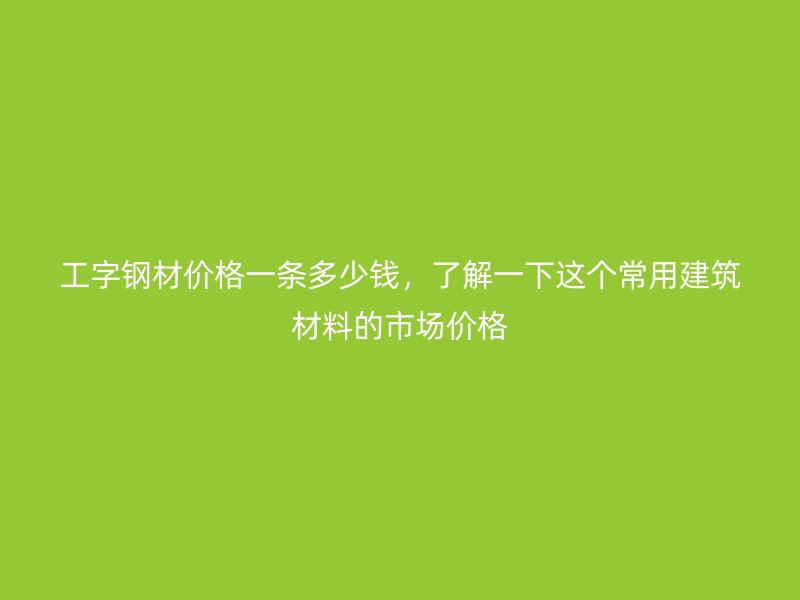 工字鋼材價格一條多少錢，了解一下這個常用建筑材料的市場價格