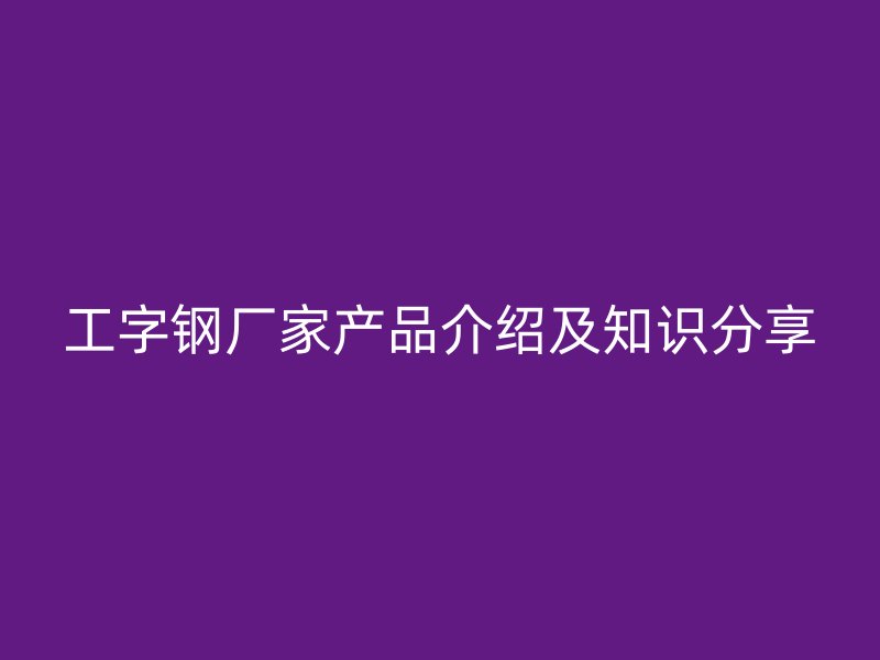 工字鋼廠家產(chǎn)品介紹及知識分享