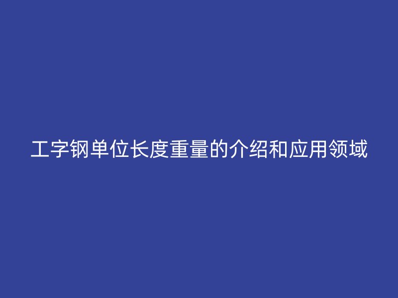工字鋼單位長度重量的介紹和應(yīng)用領(lǐng)域