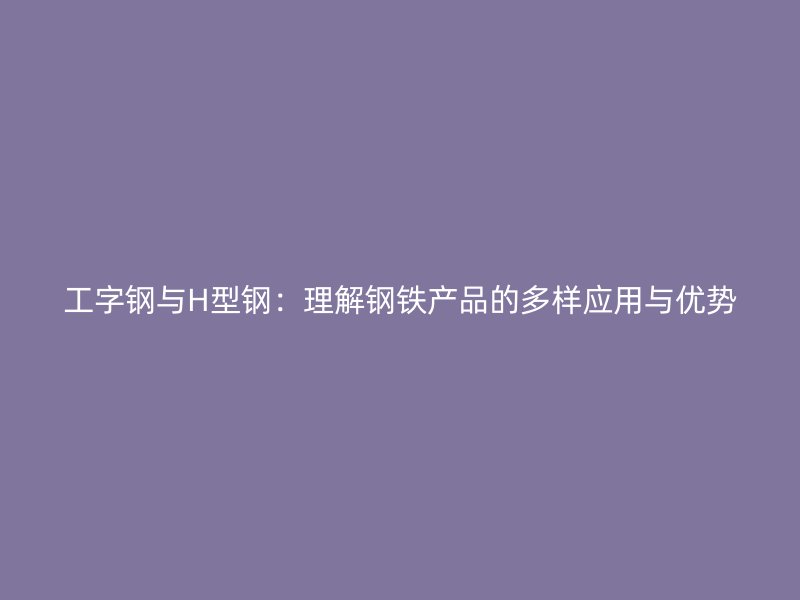 工字鋼與H型鋼：理解鋼鐵產(chǎn)品的多樣應(yīng)用與優(yōu)勢