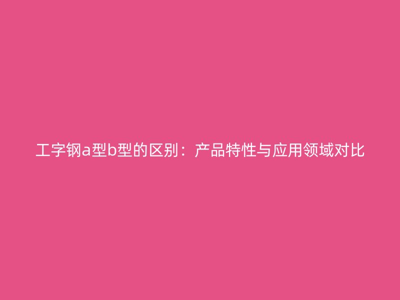 工字鋼a型b型的區(qū)別：產(chǎn)品特性與應用領域?qū)Ρ? title=
