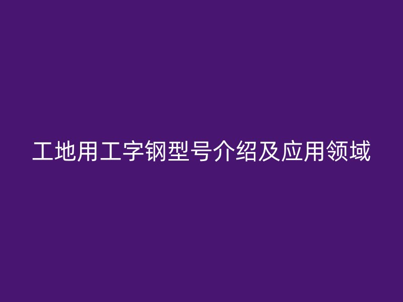 工地用工字鋼型號介紹及應(yīng)用領(lǐng)域