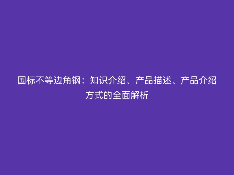 國(guó)標(biāo)不等邊角鋼：知識(shí)介紹、產(chǎn)品描述、產(chǎn)品介紹方式的全面解析