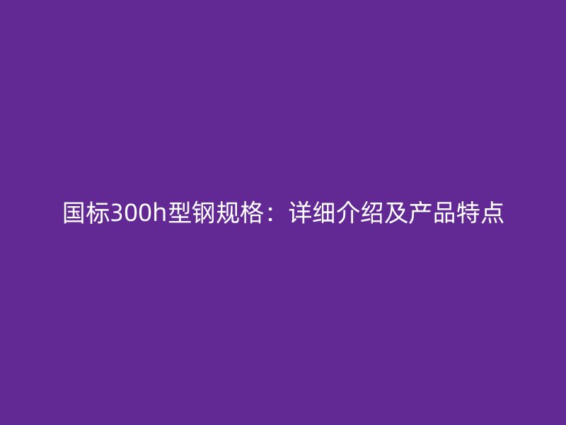 國標300h型鋼規(guī)格：詳細介紹及產(chǎn)品特點
