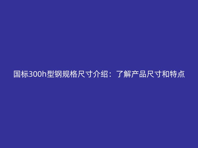 國標(biāo)300h型鋼規(guī)格尺寸介紹：了解產(chǎn)品尺寸和特點