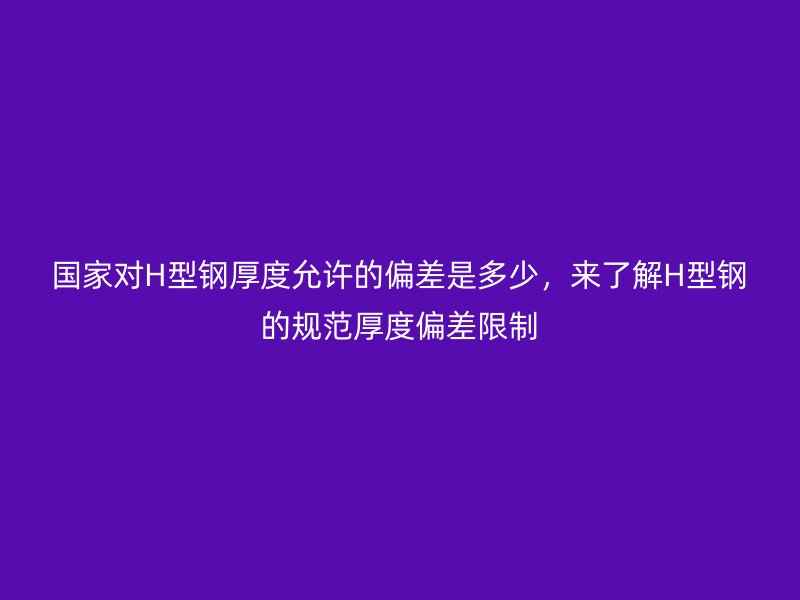 國(guó)家對(duì)H型鋼厚度允許的偏差是多少，來(lái)了解H型鋼的規(guī)范厚度偏差限制