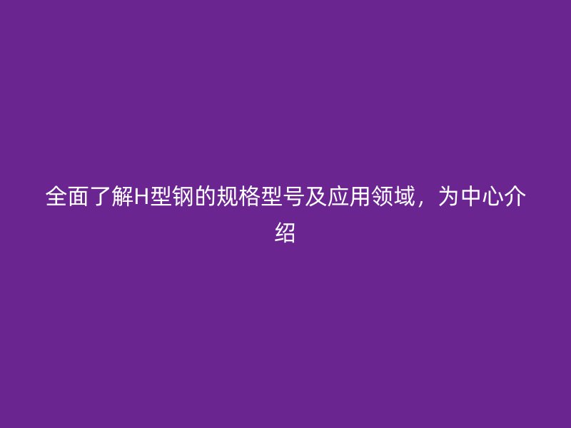 全面了解H型鋼的規(guī)格型號及應(yīng)用領(lǐng)域，為中心介紹