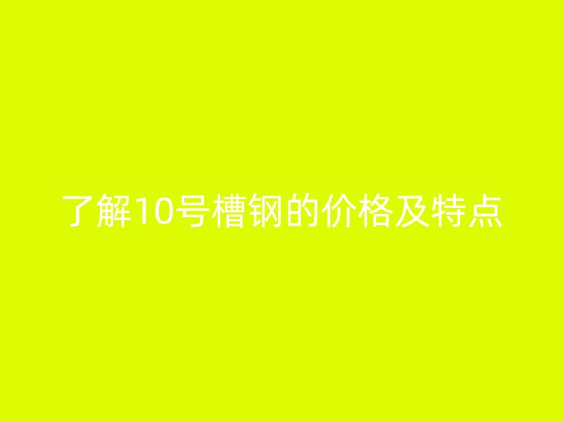 了解10號槽鋼的價(jià)格及特點(diǎn)