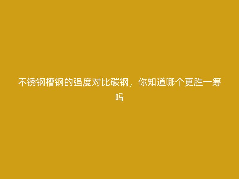 不銹鋼槽鋼的強(qiáng)度對(duì)比碳鋼，你知道哪個(gè)更勝一籌嗎