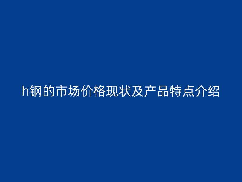 h鋼的市場(chǎng)價(jià)格現(xiàn)狀及產(chǎn)品特點(diǎn)介紹