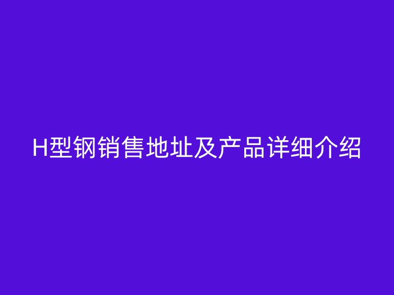 H型鋼銷(xiāo)售地址及產(chǎn)品詳細(xì)介紹