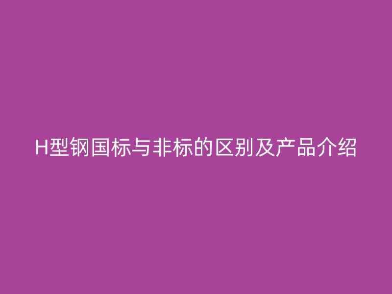 H型鋼國標(biāo)與非標(biāo)的區(qū)別及產(chǎn)品介紹