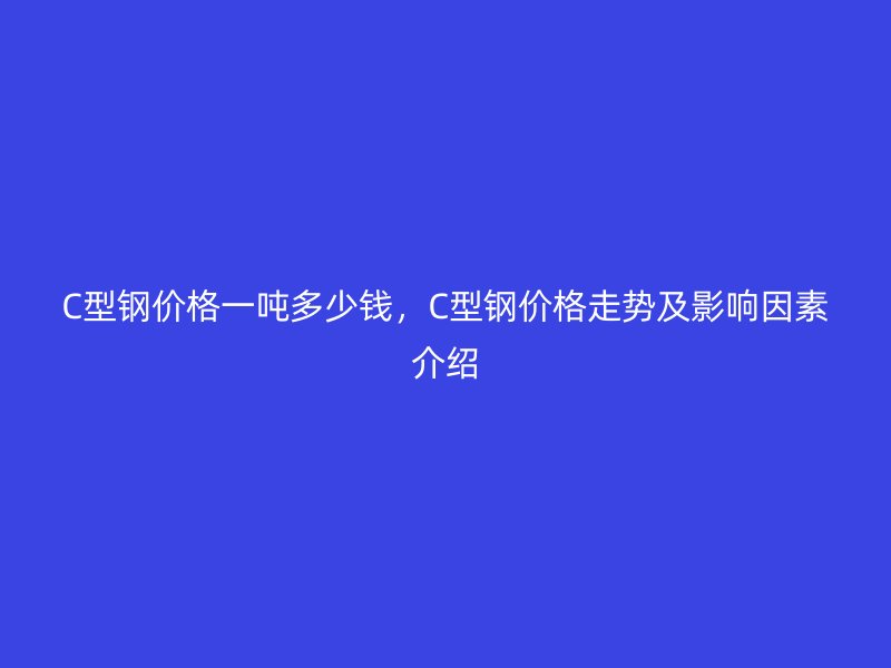 C型鋼價(jià)格一噸多少錢(qián)，C型鋼價(jià)格走勢(shì)及影響因素介紹