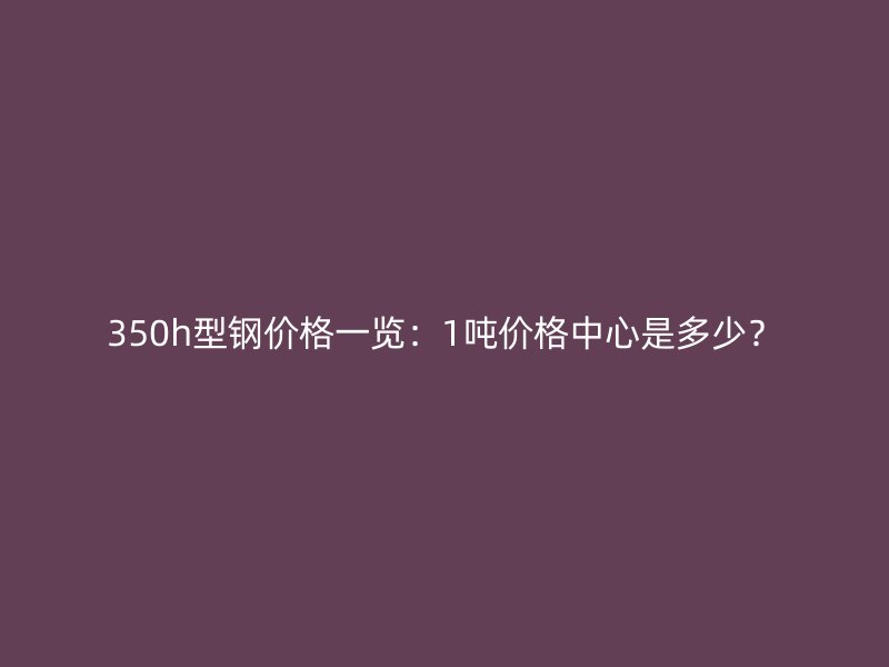 350h型鋼價(jià)格一覽：1噸價(jià)格中心是多少？
