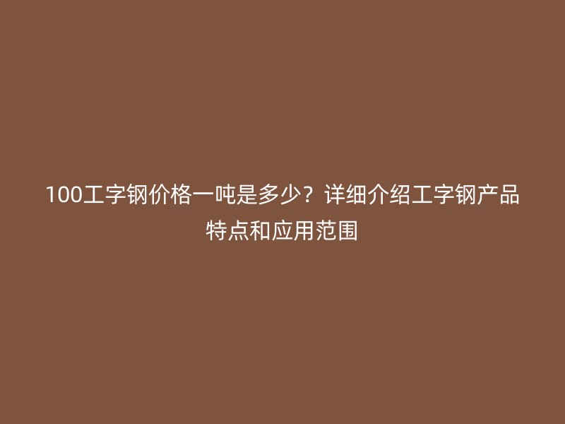 100工字鋼價(jià)格一噸是多少？詳細(xì)介紹工字鋼產(chǎn)品特點(diǎn)和應(yīng)用范圍