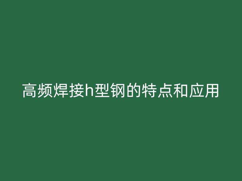 高頻焊接h型鋼的特點(diǎn)和應(yīng)用