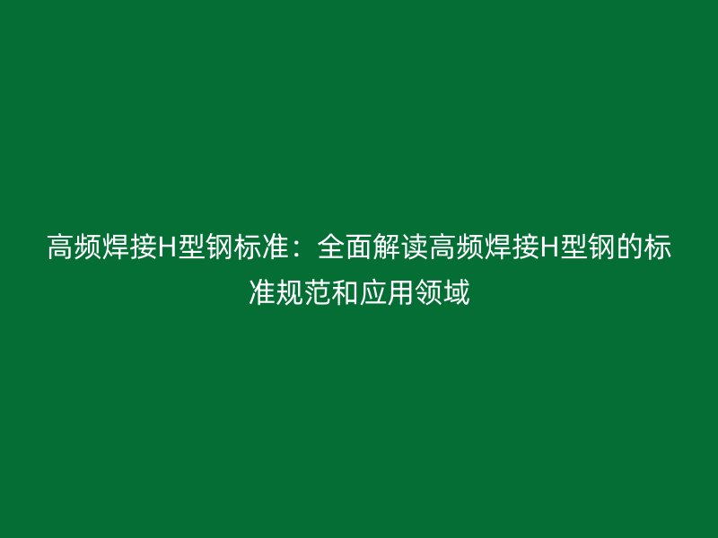 高頻焊接H型鋼標(biāo)準(zhǔn)：全面解讀高頻焊接H型鋼的標(biāo)準(zhǔn)規(guī)范和應(yīng)用領(lǐng)域