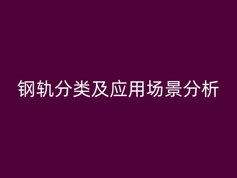 鋼軌分類(lèi)及應(yīng)用場(chǎng)景分析