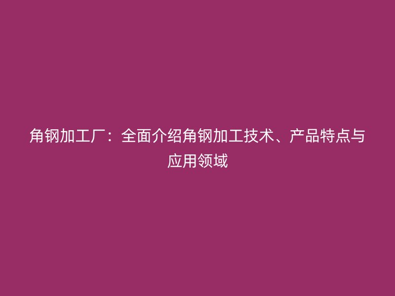 角鋼加工廠：全面介紹角鋼加工技術(shù)、產(chǎn)品特點(diǎn)與應(yīng)用領(lǐng)域