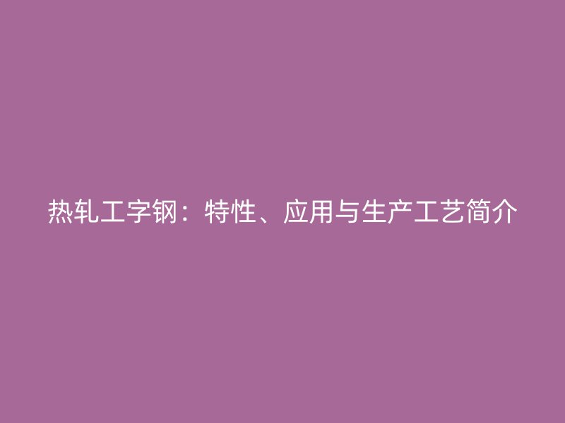 熱軋工字鋼：特性、應(yīng)用與生產(chǎn)工藝簡介