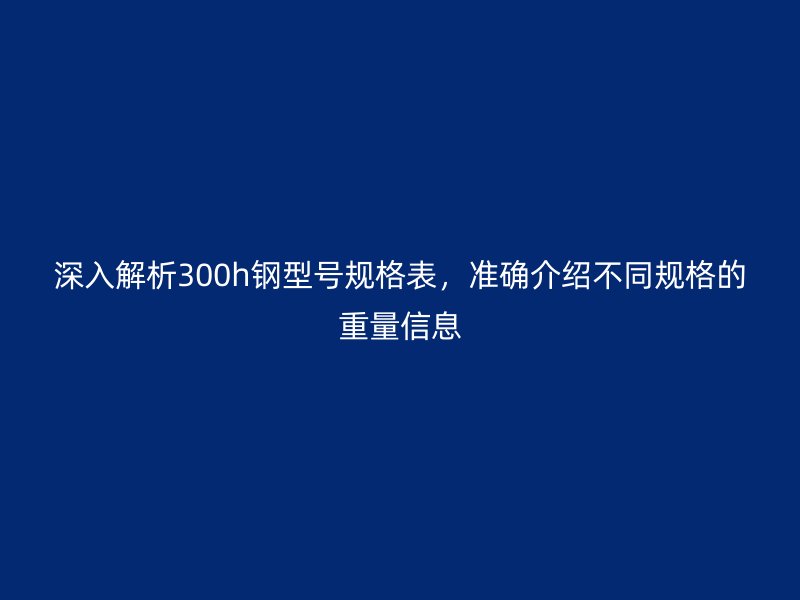 深入解析300h鋼型號(hào)規(guī)格表，準(zhǔn)確介紹不同規(guī)格的重量信息