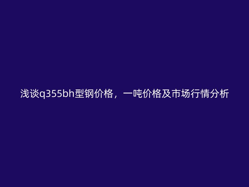 淺談q355bh型鋼價(jià)格，一噸價(jià)格及市場(chǎng)行情分析