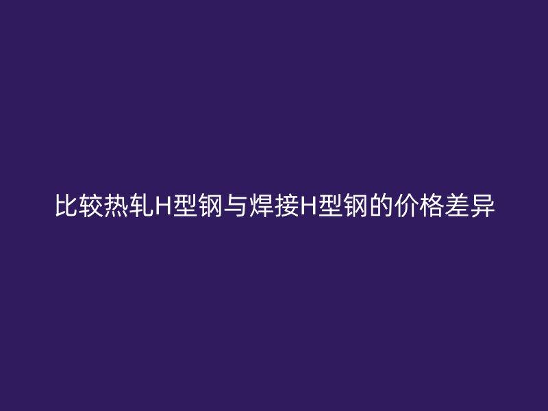 比較熱軋H型鋼與焊接H型鋼的價格差異