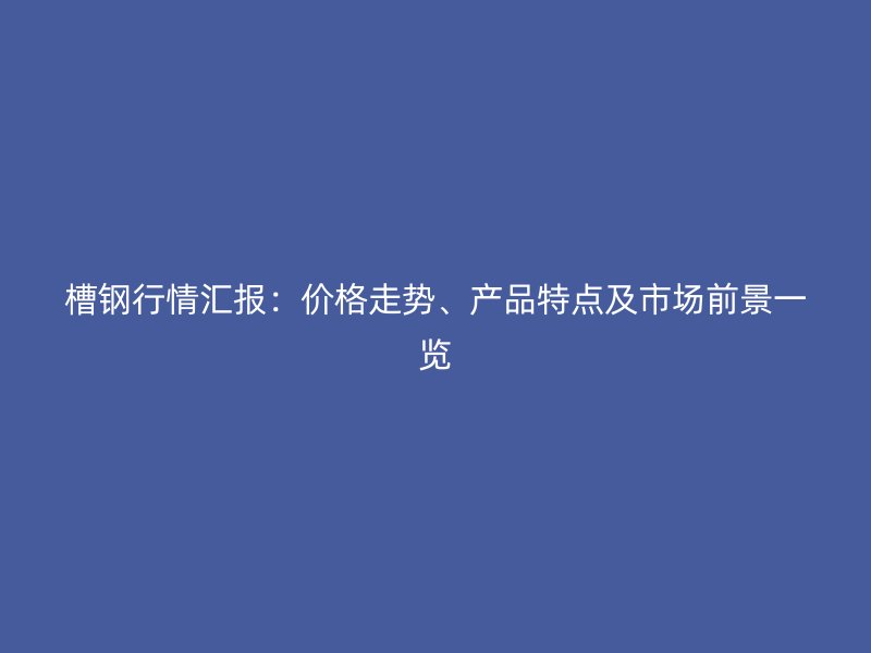 槽鋼行情匯報(bào)：價(jià)格走勢(shì)、產(chǎn)品特點(diǎn)及市場(chǎng)前景一覽