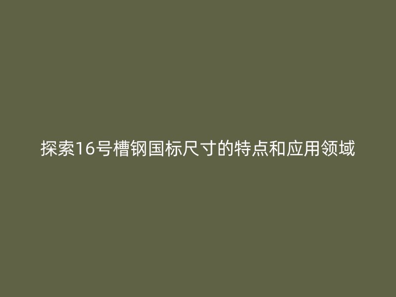 探索16號槽鋼國標(biāo)尺寸的特點(diǎn)和應(yīng)用領(lǐng)域