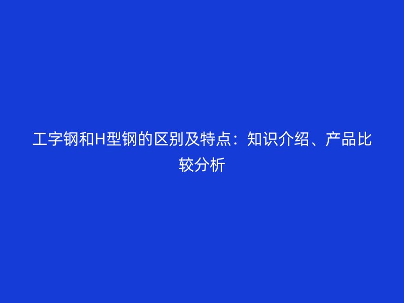 工字鋼和H型鋼的區(qū)別及特點(diǎn)：知識(shí)介紹、產(chǎn)品比較分析