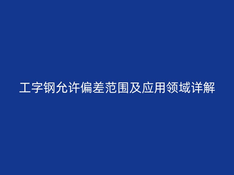 工字鋼允許偏差范圍及應(yīng)用領(lǐng)域詳解