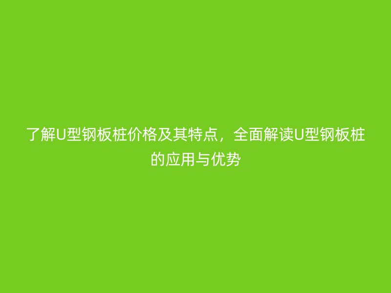 了解U型鋼板樁價(jià)格及其特點(diǎn)，全面解讀U型鋼板樁的應(yīng)用與優(yōu)勢