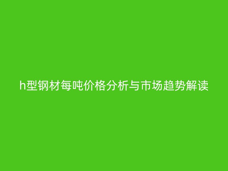 h型鋼材每噸價(jià)格分析與市場趨勢(shì)解讀