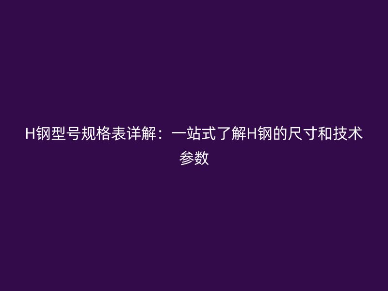H鋼型號規(guī)格表詳解：一站式了解H鋼的尺寸和技術(shù)參數(shù)