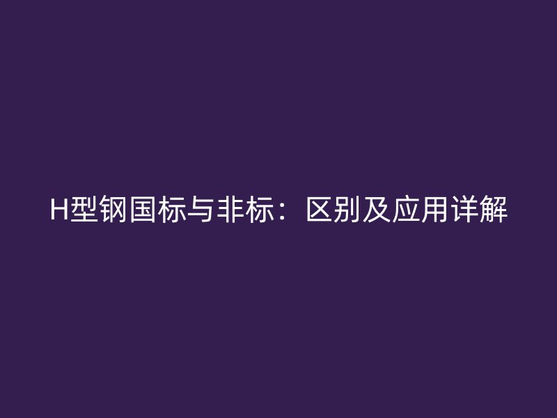 H型鋼國標與非標：區(qū)別及應用詳解