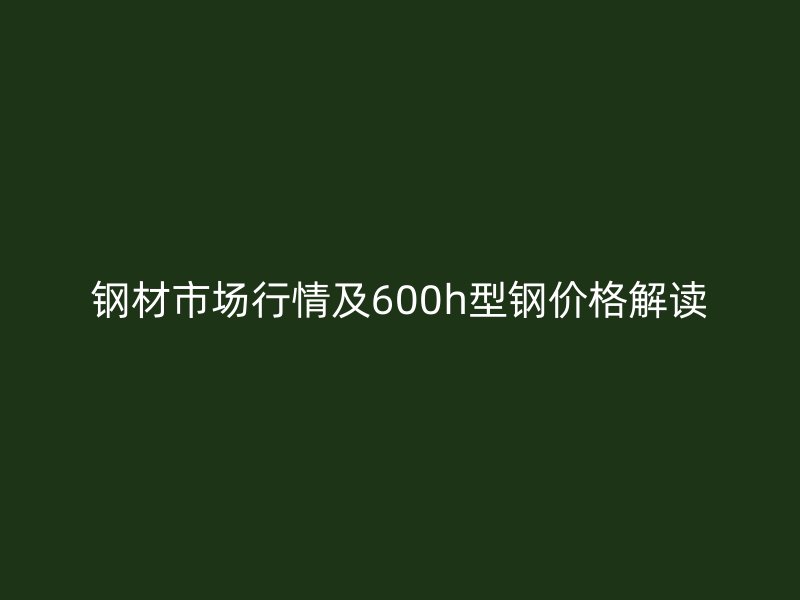 鋼材市場行情及600h型鋼價格解讀