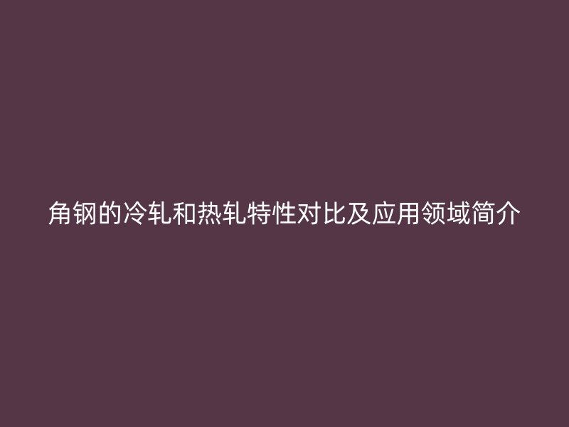 角鋼的冷軋和熱軋?zhí)匦詫Ρ燃皯?yīng)用領(lǐng)域簡介