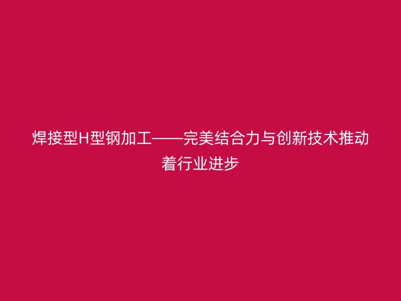 焊接型H型鋼加工——完美結(jié)合力與創(chuàng)新技術(shù)推動著行業(yè)進(jìn)步
