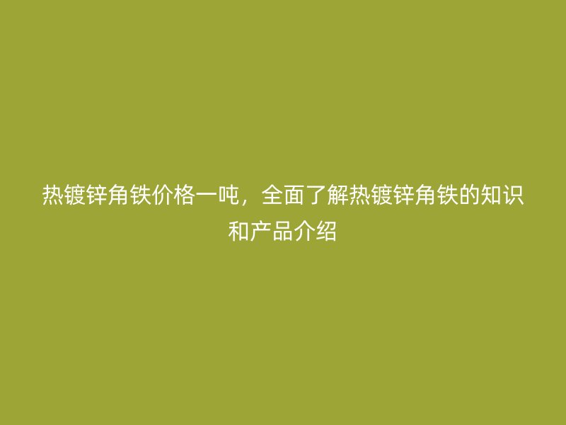 熱鍍鋅角鐵價(jià)格一噸，全面了解熱鍍鋅角鐵的知識(shí)和產(chǎn)品介紹